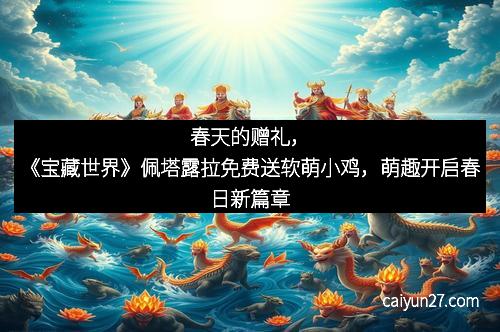 春天的赠礼，《宝藏世界》佩塔露拉免费送软萌小鸡，萌趣开启春日新篇章
